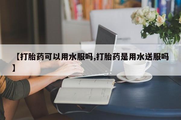 打胎药如何购买【打胎药可以用水服吗,打胎药是用水送服吗】