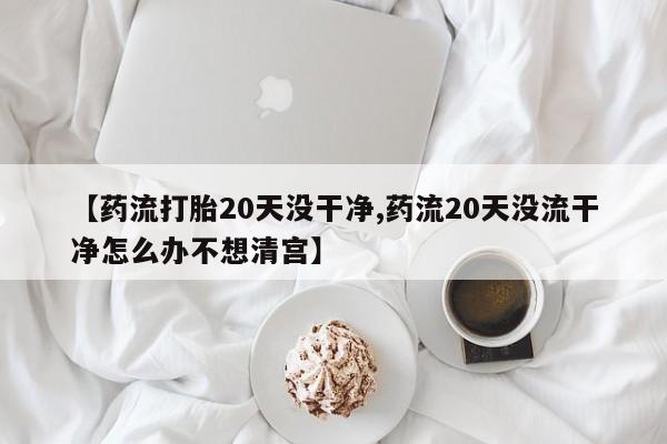 打胎药如何购买【药流打胎20天没干净,药流20天没流干净怎么办不想清宫】