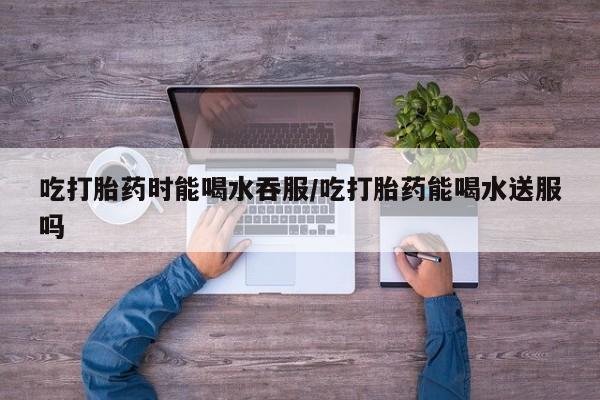 打胎药如何购买吃打胎药时能喝水吞服/吃打胎药能喝水送服吗
