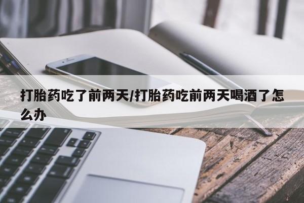 打胎药如何购买打胎药吃了前两天/打胎药吃前两天喝酒了怎么办
