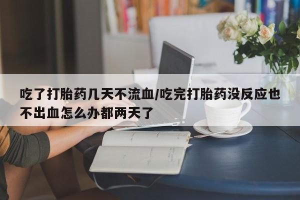 打胎药如何购买吃了打胎药几天不流血/吃完打胎药没反应也不出血怎么办都两天了