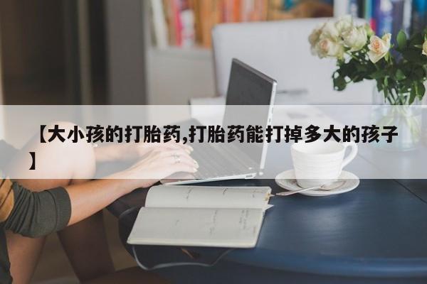 打胎药如何购买【大小孩的打胎药,打胎药能打掉多大的孩子】