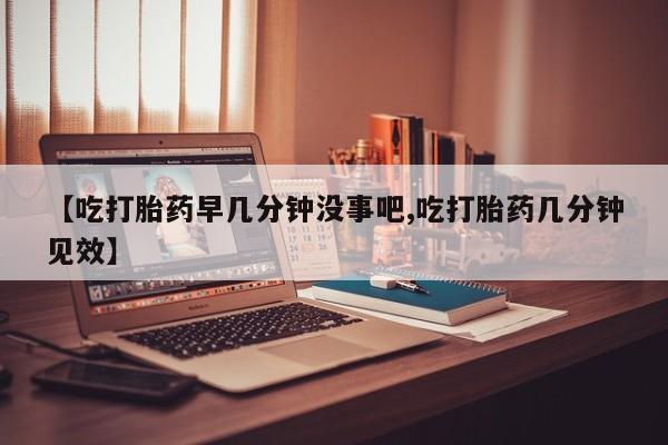 打胎药如何购买【吃打胎药早几分钟没事吧,吃打胎药几分钟见效】
