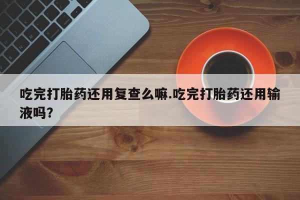 打胎药如何购买吃完打胎药还用复查么嘛.吃完打胎药还用输液吗？