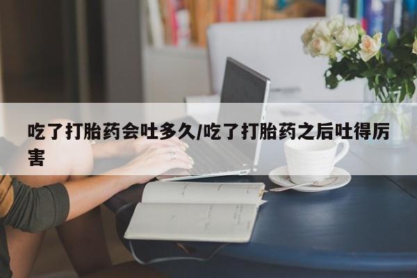 打胎药如何购买吃了打胎药会吐多久/吃了打胎药之后吐得厉害