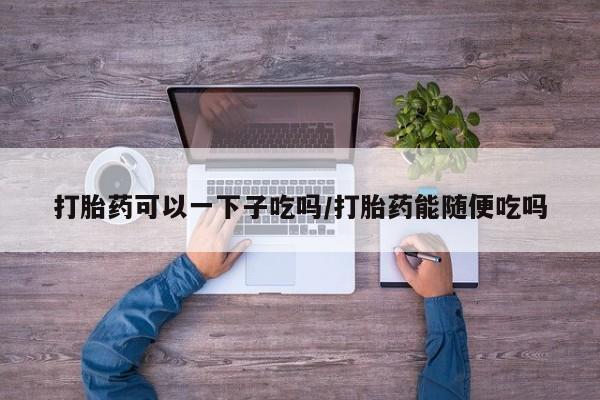 打胎药如何购买打胎药可以一下子吃吗/打胎药能随便吃吗