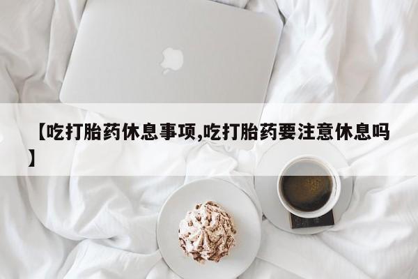 打胎药如何购买【吃打胎药休息事项,吃打胎药要注意休息吗】