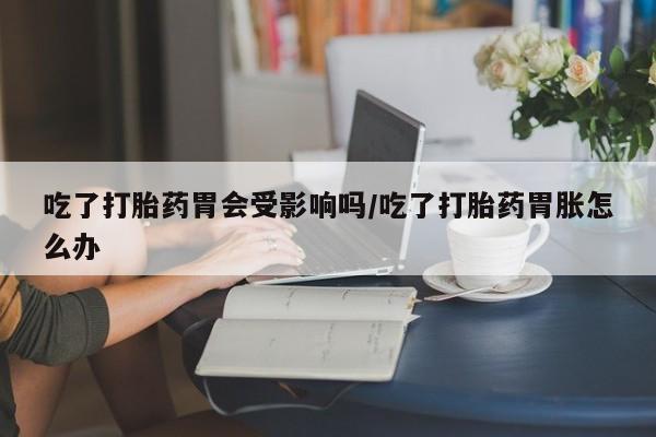 打胎药如何购买吃了打胎药胃会受影响吗/吃了打胎药胃胀怎么办