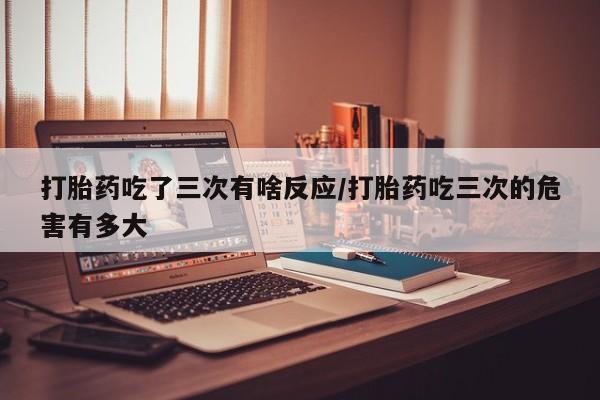 打胎药如何购买打胎药吃了三次有啥反应/打胎药吃三次的危害有多大