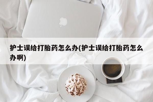 打胎药如何购买护士误给打胎药怎么办(护士误给打胎药怎么办啊)