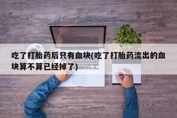 打胎药如何购买吃了打胎药后只有血块(吃了打胎药流出的血块算不算已经掉了)