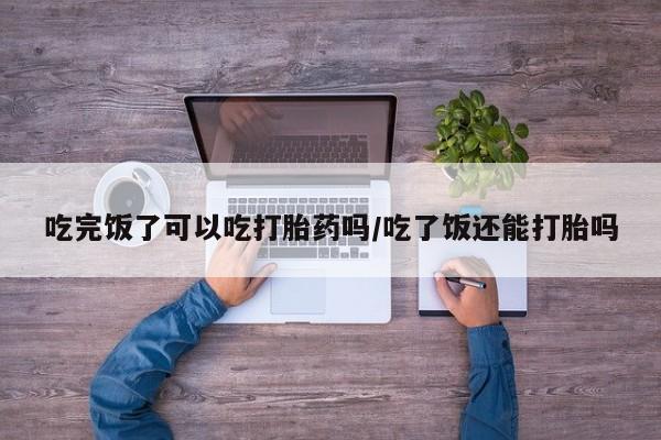 打胎药如何购买吃完饭了可以吃打胎药吗/吃了饭还能打胎吗