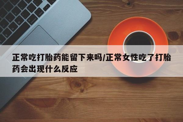 打胎药如何购买正常吃打胎药能留下来吗/正常女性吃了打胎药会出现什么反应