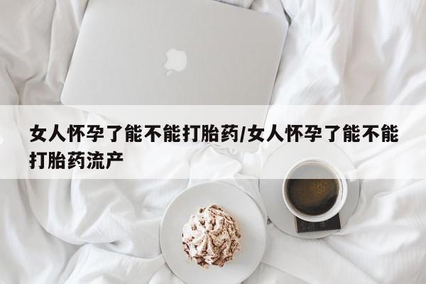 打胎药如何购买女人怀孕了能不能打胎药/女人怀孕了能不能打胎药流产