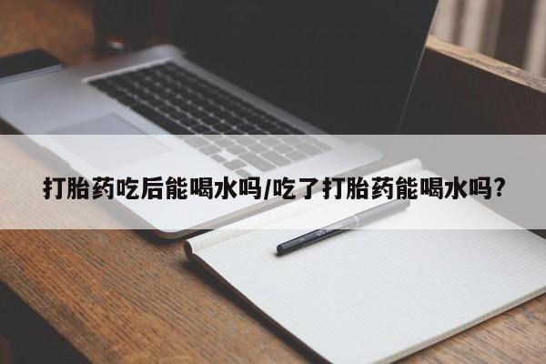 打胎药如何购买打胎药吃后能喝水吗/吃了打胎药能喝水吗?