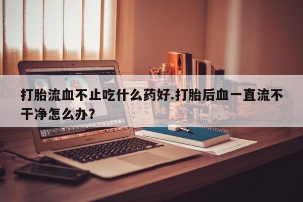 打胎药如何购买打胎流血不止吃什么药好.打胎后血一直流不干净怎么办？