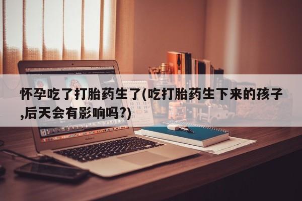打胎药如何购买怀孕吃了打胎药生了(吃打胎药生下来的孩子,后天会有影响吗?)