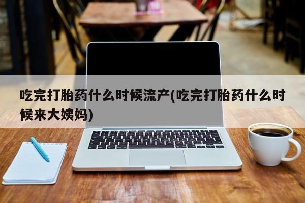 打胎药如何购买吃完打胎药什么时候流产(吃完打胎药什么时候来大姨妈)