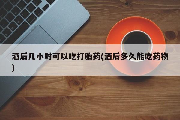 打胎药如何购买酒后几小时可以吃打胎药(酒后多久能吃药物)