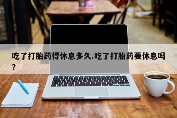 打胎药如何购买吃了打胎药得休息多久.吃了打胎药要休息吗？