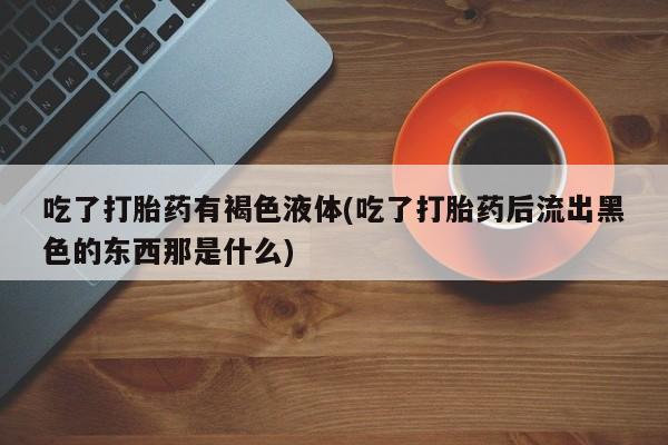 打胎药如何购买吃了打胎药有褐色液体(吃了打胎药后流出黑色的东西那是什么)