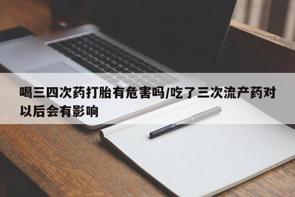 打胎药如何购买喝三四次药打胎有危害吗/吃了三次流产药对以后会有影响