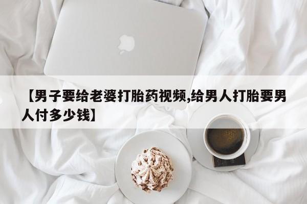 打胎药如何购买【男子要给老婆打胎药视频,给男人打胎要男人付多少钱】