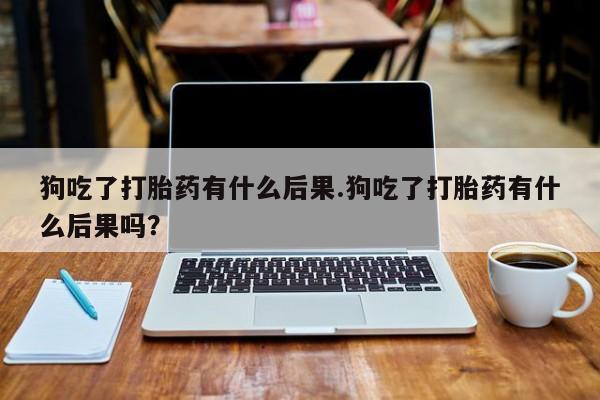 打胎药如何购买狗吃了打胎药有什么后果.狗吃了打胎药有什么后果吗？