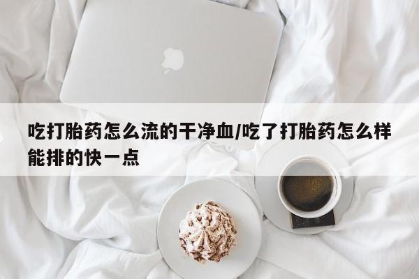 打胎药如何购买吃打胎药怎么流的干净血/吃了打胎药怎么样能排的快一点