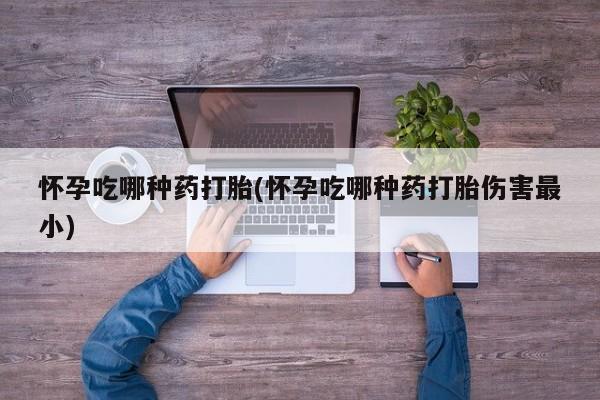 打胎药如何购买怀孕吃哪种药打胎(怀孕吃哪种药打胎伤害最小)