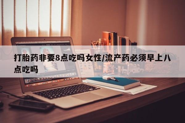 打胎药如何购买打胎药非要8点吃吗女性/流产药必须早上八点吃吗