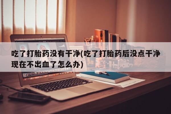 打胎药如何购买吃了打胎药没有干净(吃了打胎药后没点干净现在不出血了怎么办)