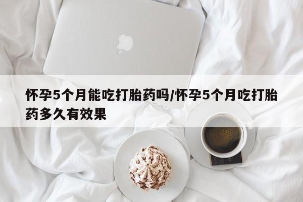 打胎药如何购买怀孕5个月能吃打胎药吗/怀孕5个月吃打胎药多久有效果