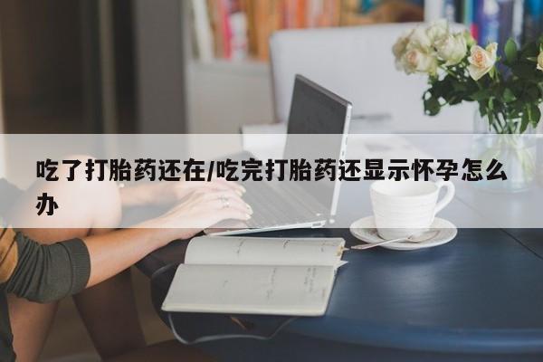 打胎药如何购买吃了打胎药还在/吃完打胎药还显示怀孕怎么办