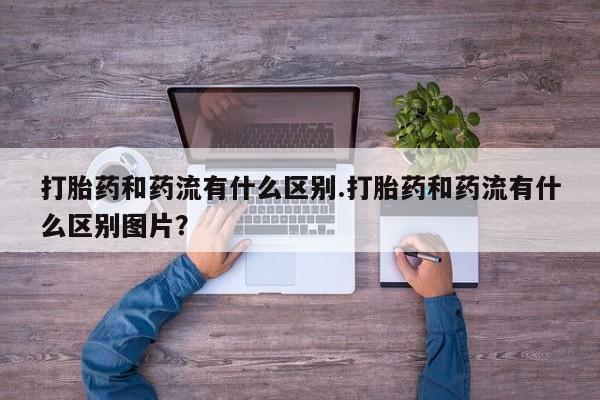 打胎药如何购买打胎药和药流有什么区别.打胎药和药流有什么区别图片？