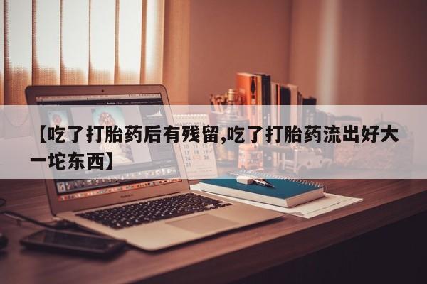 打胎药如何购买【吃了打胎药后有残留,吃了打胎药流出好大一坨东西】