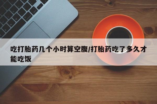 打胎药如何购买吃打胎药几个小时算空腹/打胎药吃了多久才能吃饭