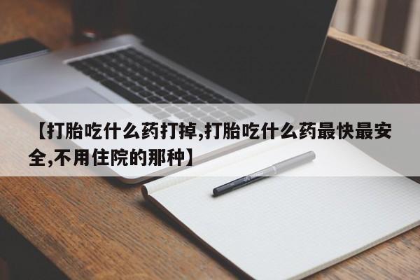 打胎药如何购买【打胎吃什么药打掉,打胎吃什么药最快最安全,不用住院的那种】