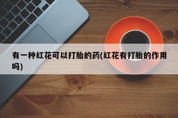 打胎药如何购买有一种红花可以打胎的药(红花有打胎的作用吗)