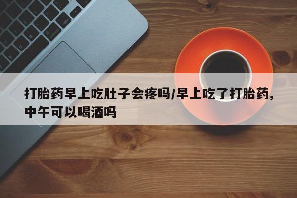 打胎药如何购买打胎药早上吃肚子会疼吗/早上吃了打胎药,中午可以喝酒吗