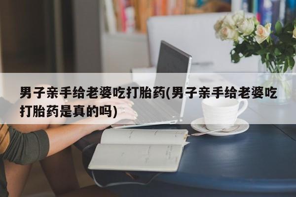打胎药如何购买男子亲手给老婆吃打胎药(男子亲手给老婆吃打胎药是真的吗)