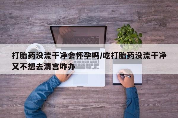 打胎药如何购买打胎药没流干净会怀孕吗/吃打胎药没流干净又不想去清宫咋办