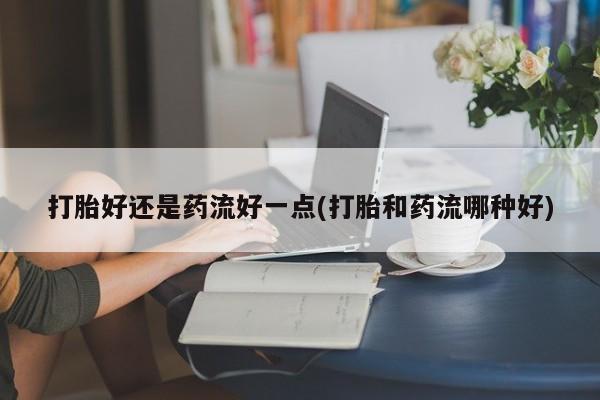 打胎药如何购买打胎好还是药流好一点(打胎和药流哪种好)