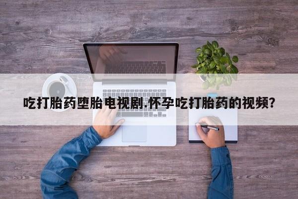 打胎药如何购买吃打胎药堕胎电视剧.怀孕吃打胎药的视频？