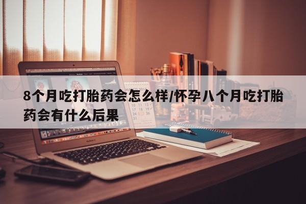 打胎药如何购买8个月吃打胎药会怎么样/怀孕八个月吃打胎药会有什么后果