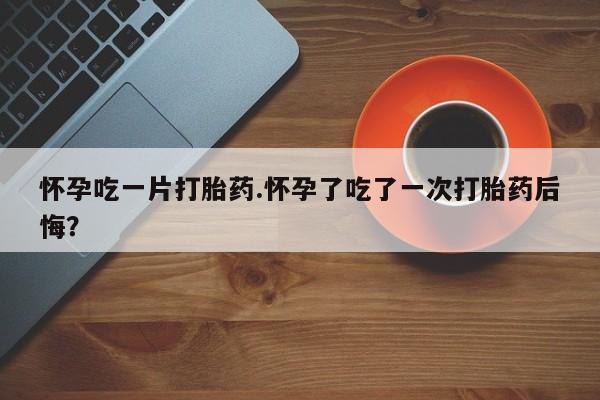 打胎药如何购买怀孕吃一片打胎药.怀孕了吃了一次打胎药后悔？