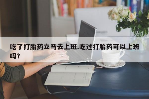 打胎药如何购买吃了打胎药立马去上班.吃过打胎药可以上班吗？