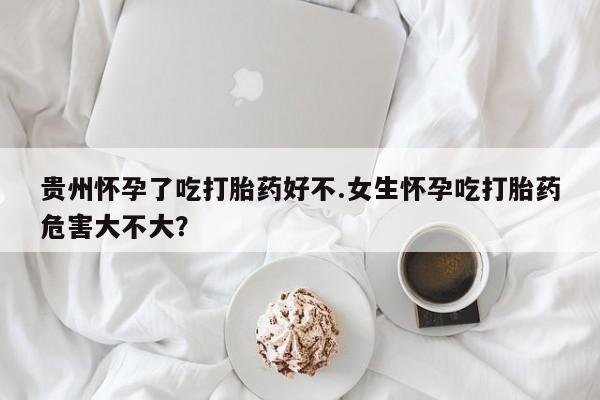 打胎药如何购买贵州怀孕了吃打胎药好不.女生怀孕吃打胎药危害大不大？