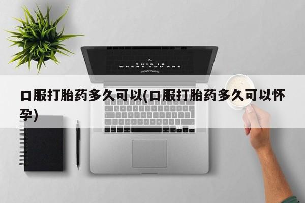 打胎药如何购买口服打胎药多久可以(口服打胎药多久可以怀孕)