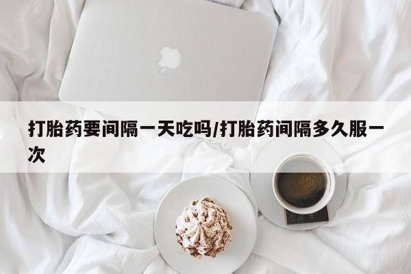 打胎药如何购买打胎药要间隔一天吃吗/打胎药间隔多久服一次